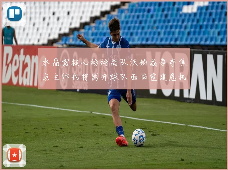 水晶宫核心纷纷离队沃顿成争夺焦点主帅也将离开球队面临重建危机