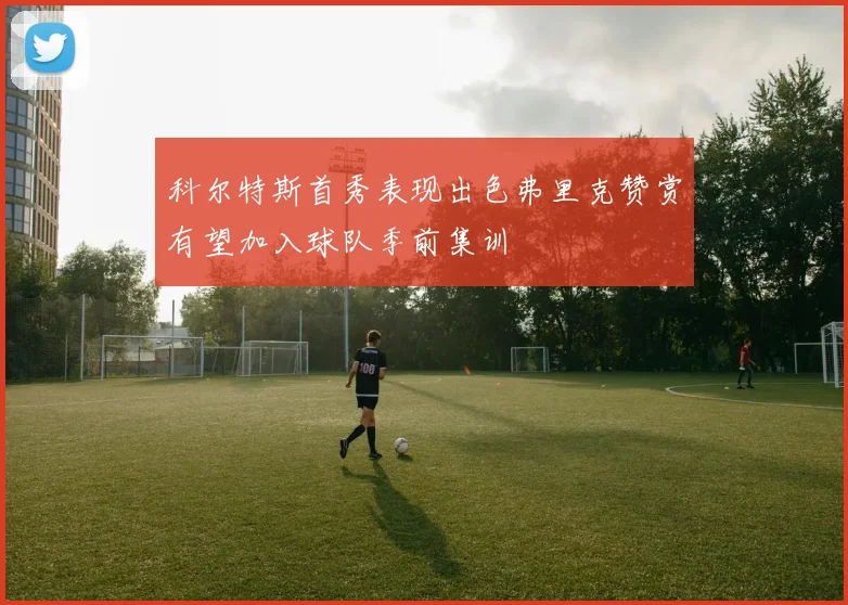 科尔特斯首秀表现出色弗里克赞赏有望加入球队季前集训