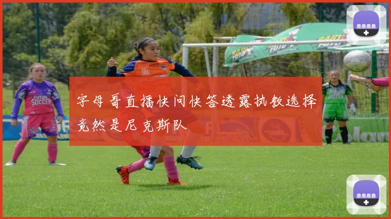 字母哥直播快问快答透露执教选择竟然是尼克斯队