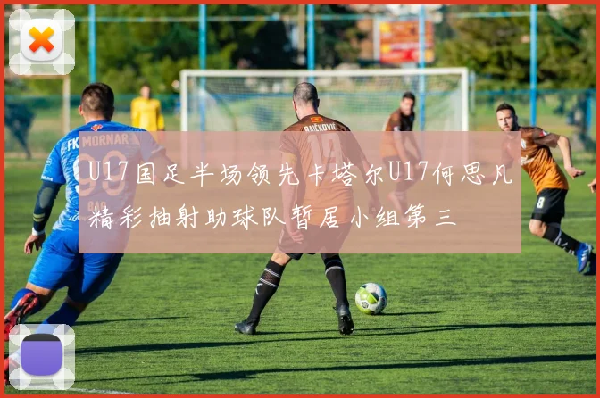 U17国足半场领先卡塔尔U17何思凡精彩抽射助球队暂居小组第三
