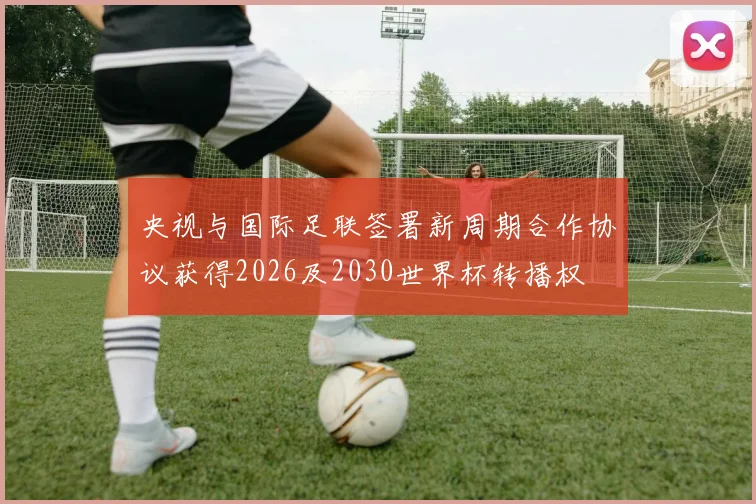 央视与国际足联签署新周期合作协议获得2026及2030世界杯转播权