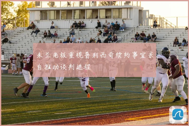 米兰老板重视普利西奇续约事宜亲自推动谈判进程
