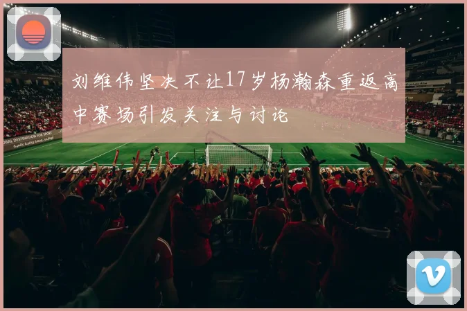 刘维伟坚决不让17岁杨瀚森重返高中赛场引发关注与讨论