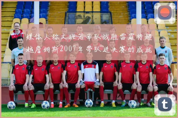 媒体人称文班若率队战胜雷霆将超越詹姆斯2007年带队进决赛的成就