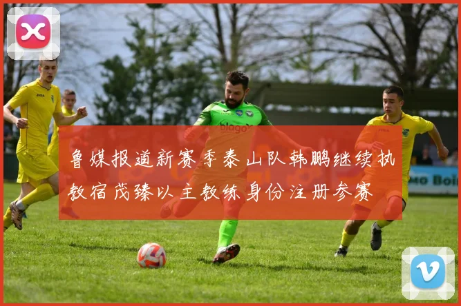 鲁媒报道新赛季泰山队韩鹏继续执教宿茂臻以主教练身份注册参赛