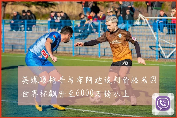 英媒曝枪手与布阿迪谈判价格或因世界杯飙升至6000万镑以上
