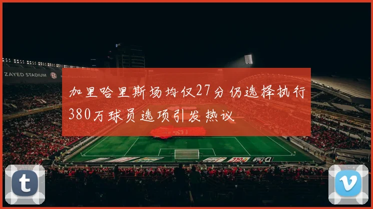 加里哈里斯场均仅27分仍选择执行380万球员选项引发热议
