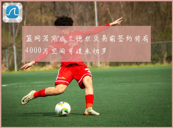 篮网若完成兰德尔交易前签约将有4000万空间可追米切罗