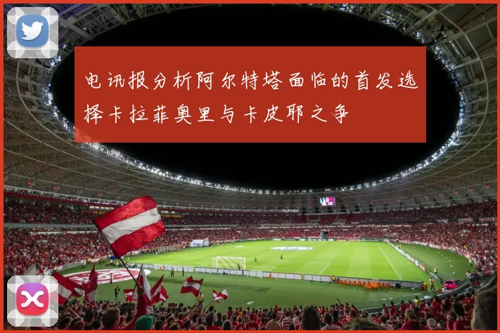 电讯报分析阿尔特塔面临的首发选择卡拉菲奥里与卡皮耶之争