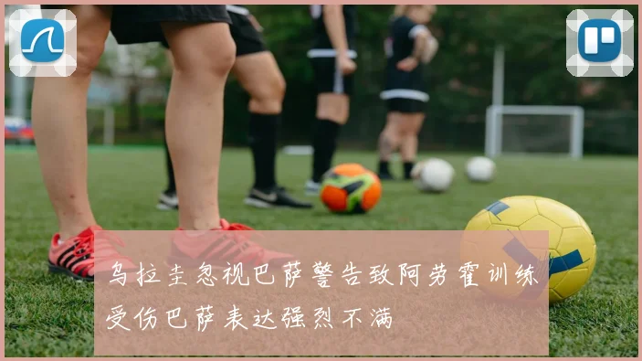 乌拉圭忽视巴萨警告致阿劳霍训练受伤巴萨表达强烈不满