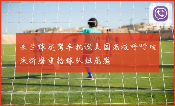 米兰球迷驾车抗议美国老板呼吁结束折磨重拾球队归属感