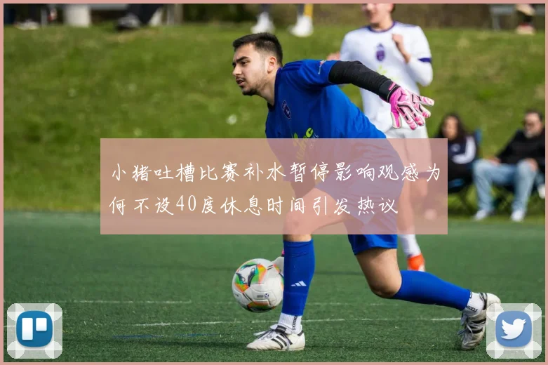 小猪吐槽比赛补水暂停影响观感为何不设40度休息时间引发热议