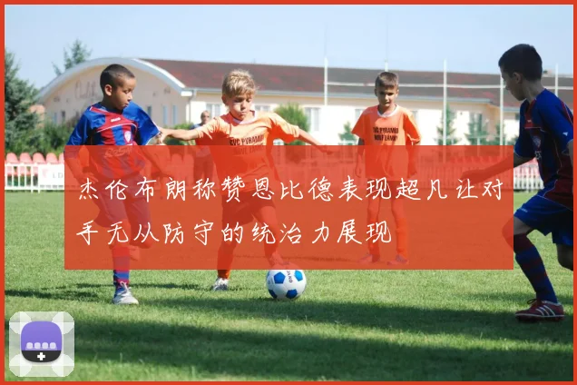 杰伦布朗称赞恩比德表现超凡让对手无从防守的统治力展现