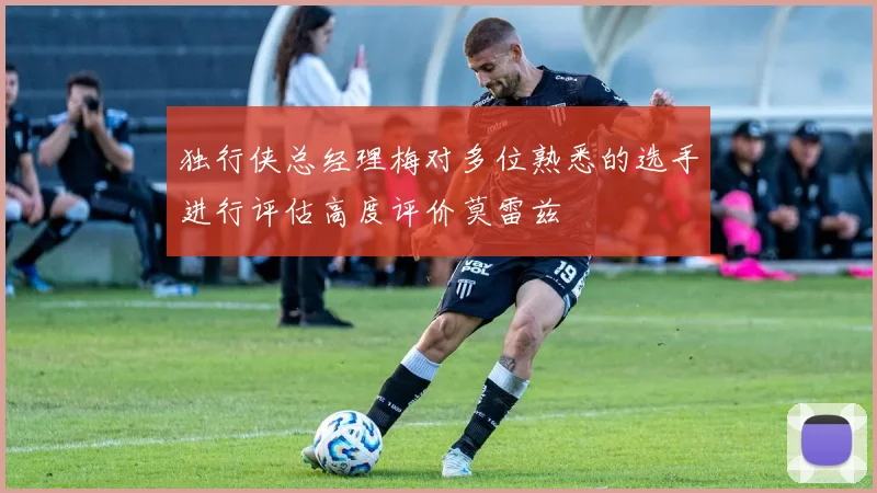 独行侠总经理梅对多位熟悉的选手进行评估高度评价莫雷兹