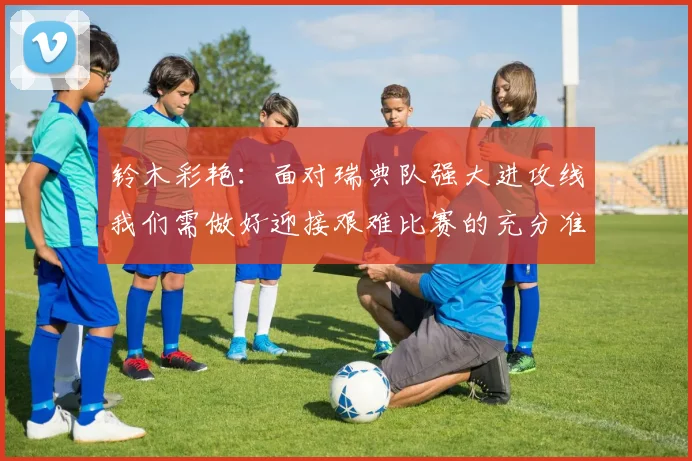 铃木彩艳：面对瑞典队强大进攻线我们需做好迎接艰难比赛的充分准备