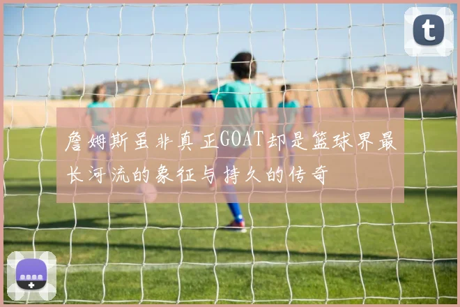 詹姆斯虽非真正GOAT却是篮球界最长河流的象征与持久的传奇