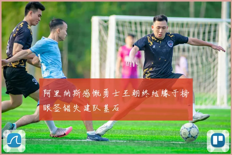 阿里纳斯感慨勇士王朝终结缘于榜眼签错失建队基石