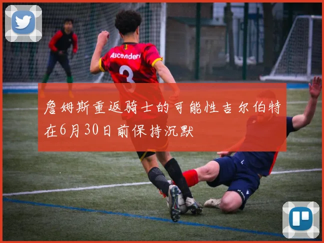詹姆斯重返骑士的可能性吉尔伯特在6月30日前保持沉默