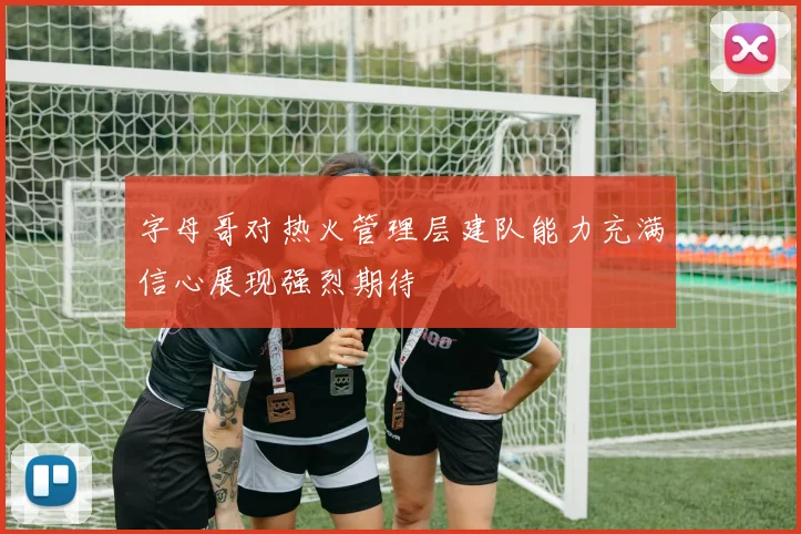 字母哥对热火管理层建队能力充满信心展现强烈期待