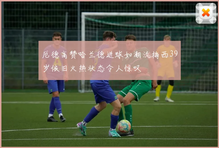 厄德高赞哈兰德进球如潮流梅西39岁依旧火热状态令人惊叹