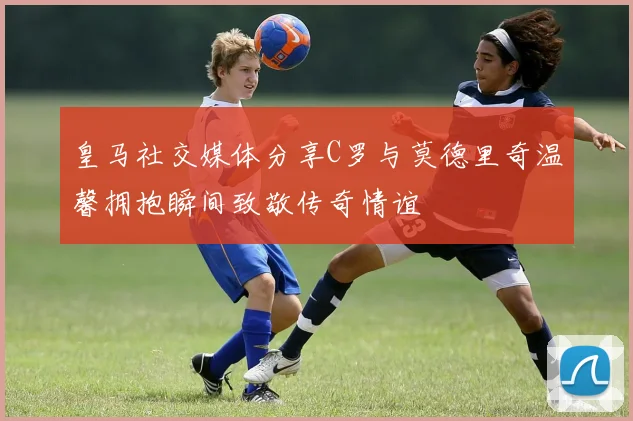 皇马社交媒体分享C罗与莫德里奇温馨拥抱瞬间致敬传奇情谊