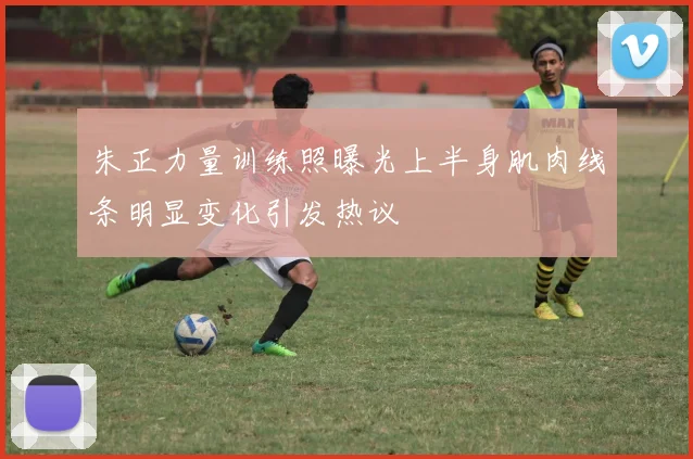 朱正力量训练照曝光上半身肌肉线条明显变化引发热议