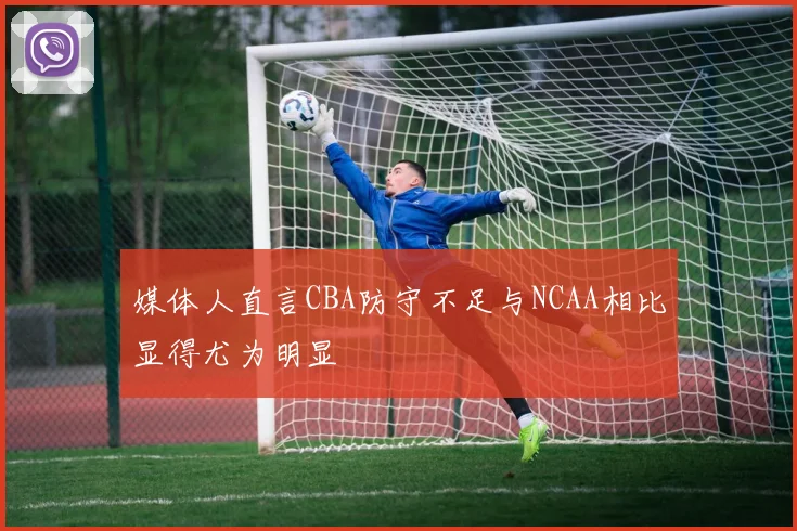 媒体人直言CBA防守不足与NCAA相比显得尤为明显